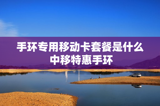 手环专用移动卡套餐是什么 中移特惠手环