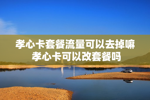 孝心卡套餐流量可以去掉嘛 孝心卡可以改套餐吗