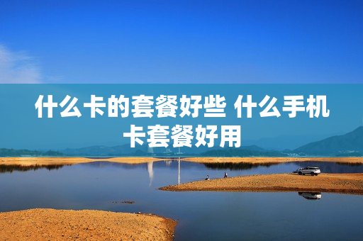什么卡的套餐好些 什么手机卡套餐好用