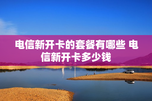 电信新开卡的套餐有哪些 电信新开卡多少钱