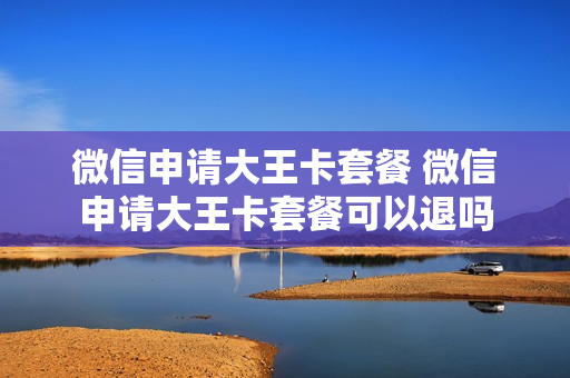 微信申请大王卡套餐 微信申请大王卡套餐可以退吗