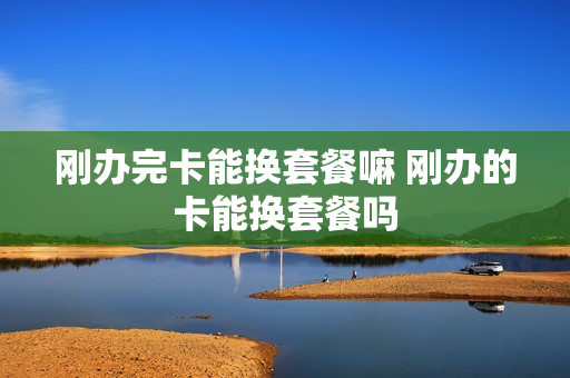 刚办完卡能换套餐嘛 刚办的卡能换套餐吗