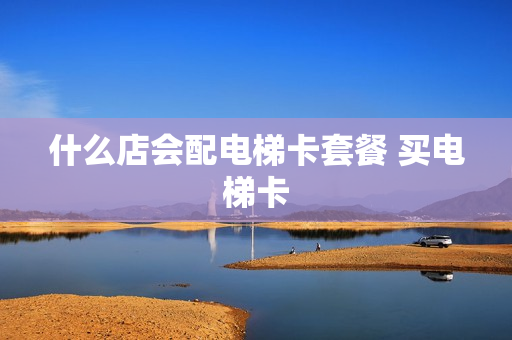 什么店会配电梯卡套餐 买电梯卡