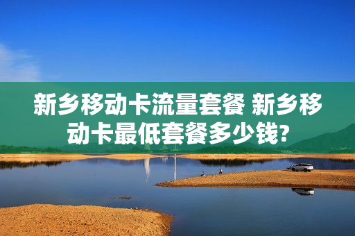 新乡移动卡流量套餐 新乡移动卡最低套餐多少钱?