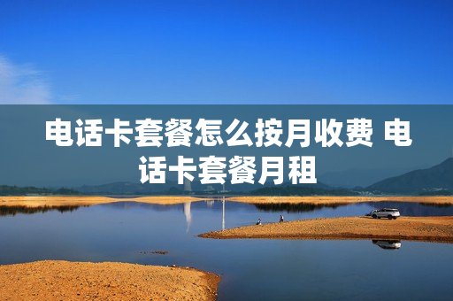 电话卡套餐怎么按月收费 电话卡套餐月租