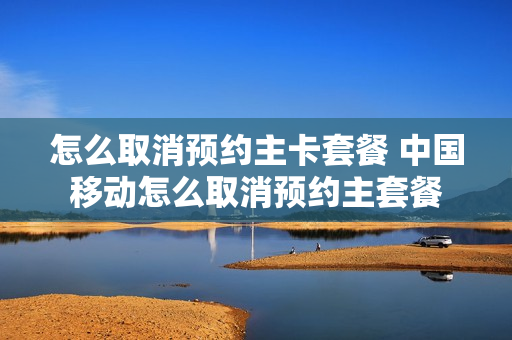怎么取消预约主卡套餐 中国移动怎么取消预约主套餐