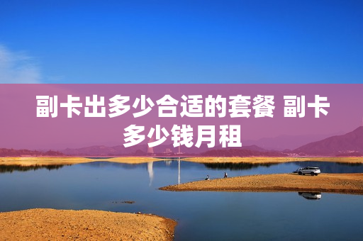 副卡出多少合适的套餐 副卡多少钱月租