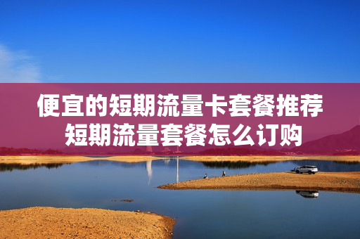 便宜的短期流量卡套餐推荐 短期流量套餐怎么订购