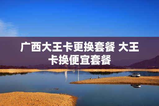 广西大王卡更换套餐 大王卡换便宜套餐