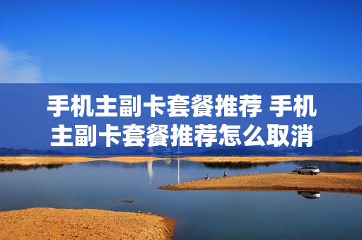 手机主副卡套餐推荐 手机主副卡套餐推荐怎么取消
