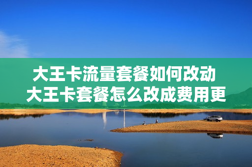 大王卡流量套餐如何改动 大王卡套餐怎么改成费用更少的