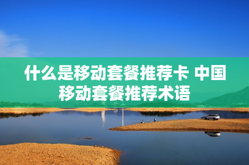 什么是移动套餐推荐卡 中国移动套餐推荐术语