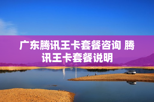 广东腾讯王卡套餐咨询 腾讯王卡套餐说明