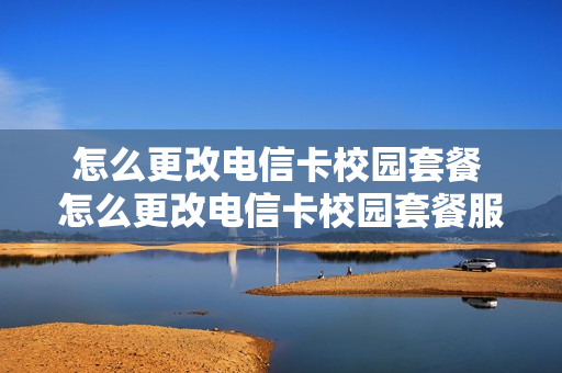 怎么更改电信卡校园套餐 怎么更改电信卡校园套餐服务