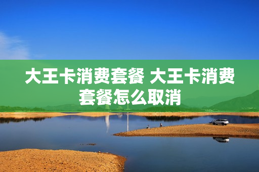 大王卡消费套餐 大王卡消费套餐怎么取消