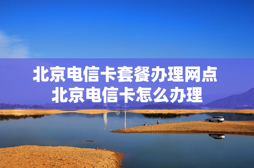 北京电信卡套餐办理网点 北京电信卡怎么办理