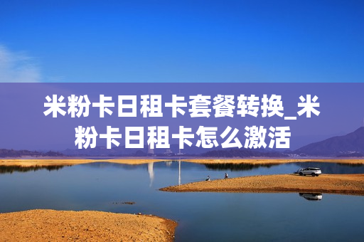 米粉卡日租卡套餐转换_米粉卡日租卡怎么激活