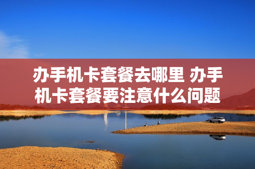 办手机卡套餐去哪里 办手机卡套餐要注意什么问题