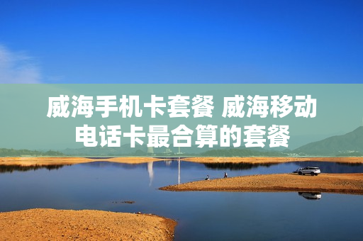 威海手机卡套餐 威海移动电话卡最合算的套餐