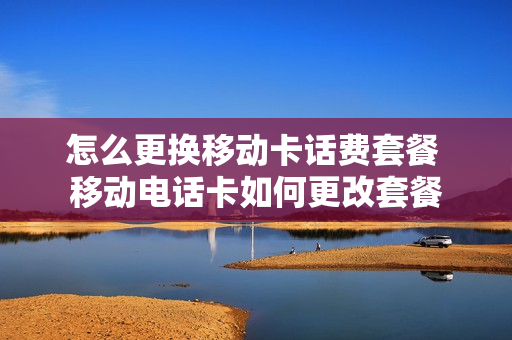 怎么更换移动卡话费套餐 移动电话卡如何更改套餐