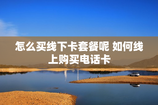 怎么买线下卡套餐呢 如何线上购买电话卡