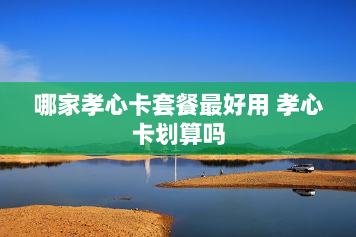 哪家孝心卡套餐最好用 孝心卡划算吗