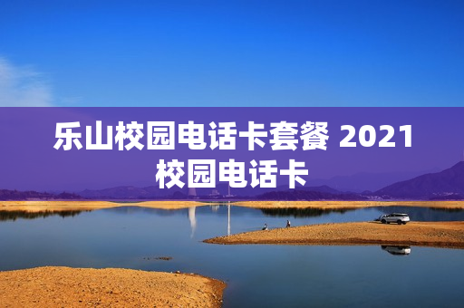乐山校园电话卡套餐 2021校园电话卡