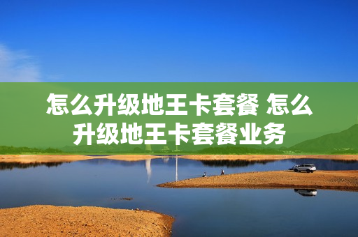 怎么升级地王卡套餐 怎么升级地王卡套餐业务