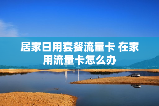居家日用套餐流量卡 在家用流量卡怎么办
