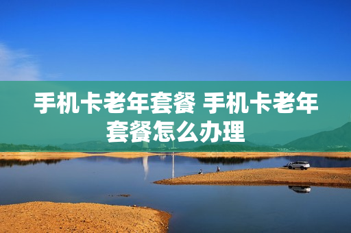 手机卡老年套餐 手机卡老年套餐怎么办理