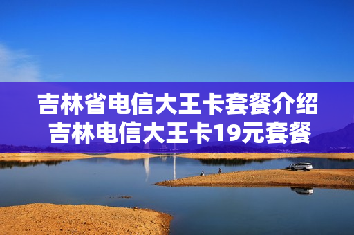 吉林省电信大王卡套餐介绍 吉林电信大王卡19元套餐