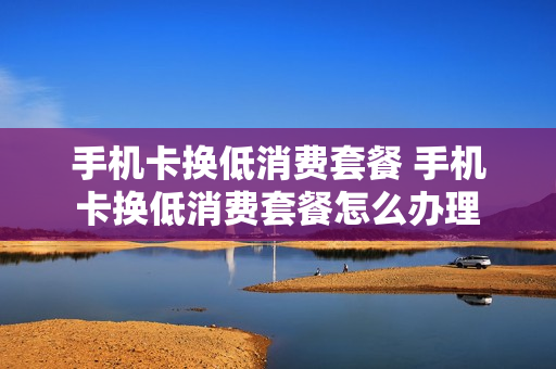手机卡换低消费套餐 手机卡换低消费套餐怎么办理
