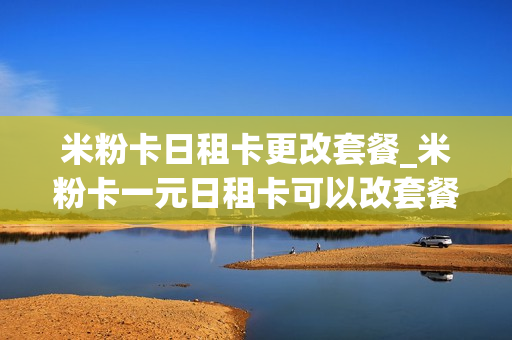 米粉卡日租卡更改套餐_米粉卡一元日租卡可以改套餐吗