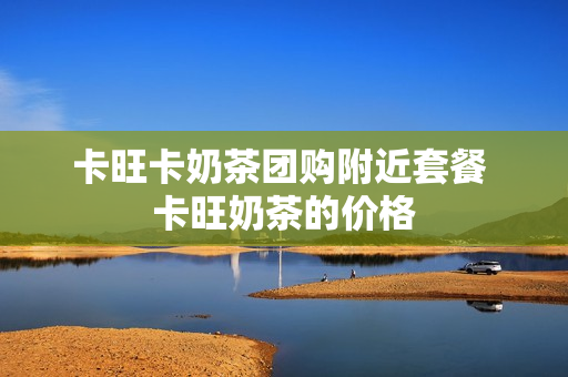 卡旺卡奶茶团购附近套餐 卡旺奶茶的价格