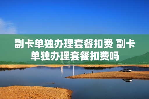 副卡单独办理套餐扣费 副卡单独办理套餐扣费吗