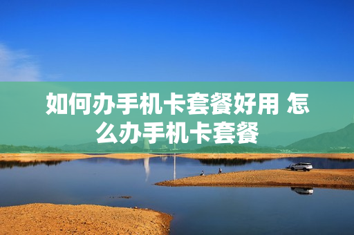 如何办手机卡套餐好用 怎么办手机卡套餐