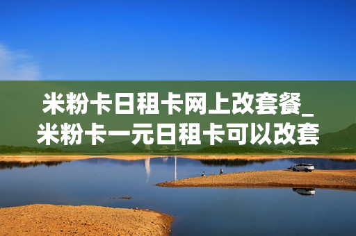 米粉卡日租卡网上改套餐_米粉卡一元日租卡可以改套餐吗