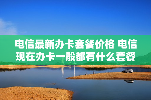 电信最新办卡套餐价格 电信现在办卡一般都有什么套餐