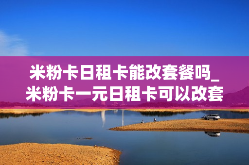 米粉卡日租卡能改套餐吗_米粉卡一元日租卡可以改套餐吗