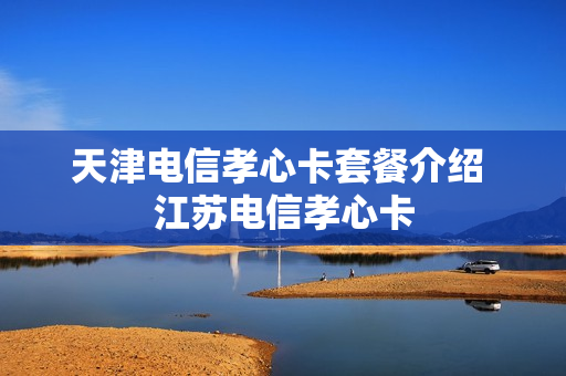 天津电信孝心卡套餐介绍 江苏电信孝心卡