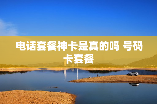 电话套餐神卡是真的吗 号码卡套餐