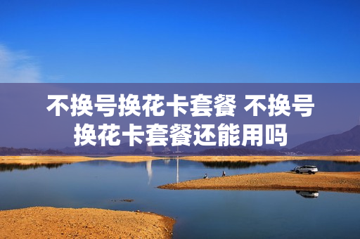 不换号换花卡套餐 不换号换花卡套餐还能用吗