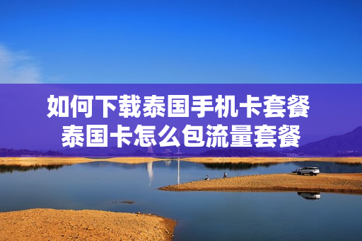 如何下载泰国手机卡套餐 泰国卡怎么包流量套餐