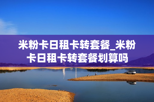 米粉卡日租卡转套餐_米粉卡日租卡转套餐划算吗