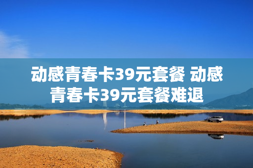 动感青春卡39元套餐 动感青春卡39元套餐难退