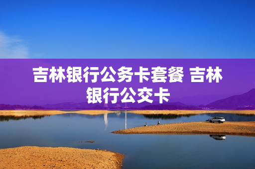 吉林银行公务卡套餐 吉林银行公交卡