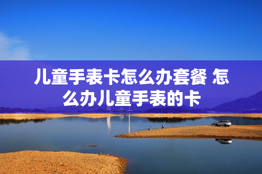 儿童手表卡怎么办套餐 怎么办儿童手表的卡