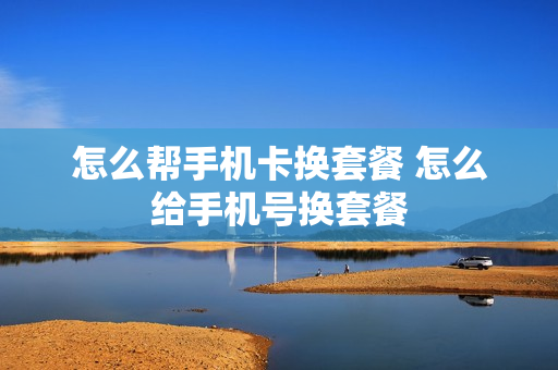 怎么帮手机卡换套餐 怎么给手机号换套餐