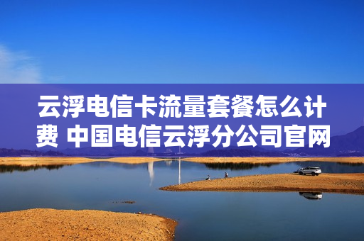 云浮电信卡流量套餐怎么计费 中国电信云浮分公司官网
