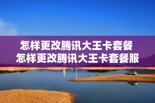 怎样更改腾讯大王卡套餐 怎样更改腾讯大王卡套餐服务